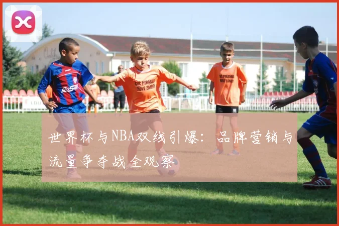 世界杯与NBA双线引爆:品牌营销与流量争夺战全观察