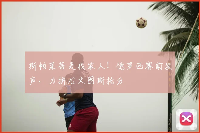 斯帕莱蒂是我家人!德罗西赛前发声,力拼尤文图斯抢分