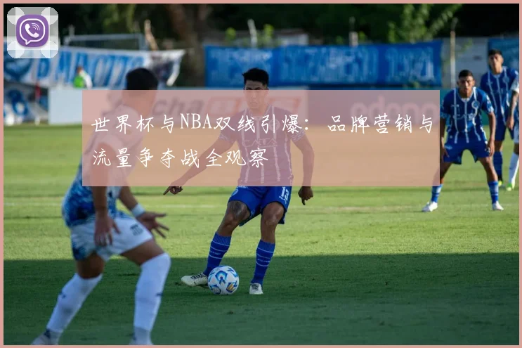 世界杯与NBA双线引爆:品牌营销与流量争夺战全观察