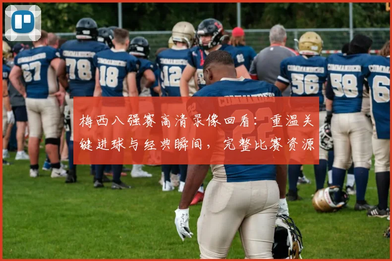 梅西八强赛高清录像回看：重温关键进球与经典瞬间，完整比赛资源哪里找？