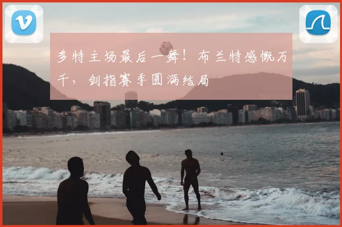 多特主场最后一舞！布兰特感慨万千，剑指赛季圆满结局