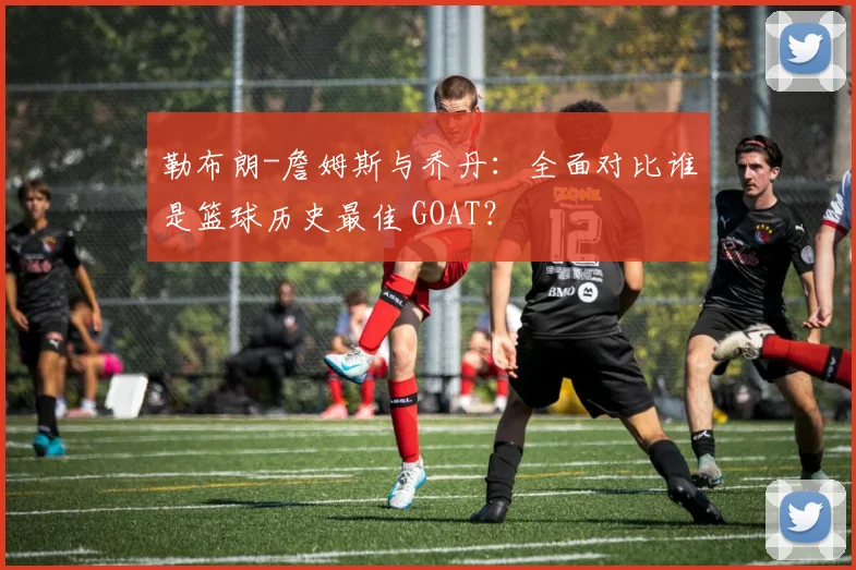 勒布朗-詹姆斯与乔丹:全面对比谁是篮球历史最佳 GOAT?