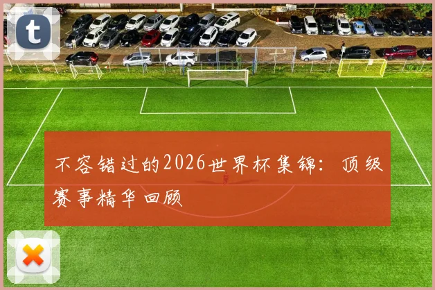 不容错过的2026世界杯集锦：顶级赛事精华回顾