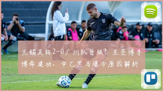 无锡吴钩2-0广州队晋级!王圣博李博希建功,中乙黑马爆冷原因解析