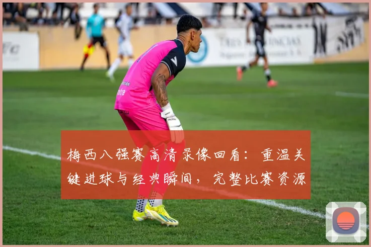 梅西八强赛高清录像回看：重温关键进球与经典瞬间，完整比赛资源哪里找？